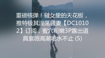 重磅核弹！骚女里的天花板，推特极其淫荡骚妻【DC10102】订阅，蜜穴粉嫩3P露出道具紫薇高潮喷水不止 (5)