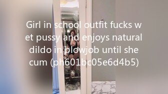 Girl in school outfit fucks wet pussy and enjoys natural dildo in blowjob until she cum (ph601bc05e6d4b5)