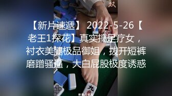 【新片速遞】 2022-5-26【老王1探花】真实搞足疗女，衬衣美腿极品御姐，拨开短裤磨蹭骚逼，大白屁股极度诱惑