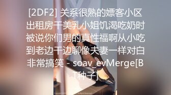 [2DF2] 关系很熟的嫖客小区出租房干美乳小姐饥渴吃奶时被说你们男的真性福啊从小吃到老边干边聊像夫妻一样对白非常搞笑 - soav_evMerge[BT种子]