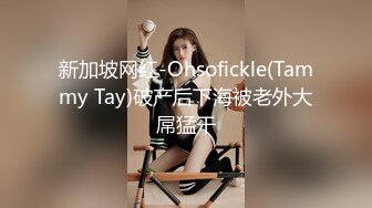 新加坡网红-Ohsofickle(Tammy Tay)破产后下海被老外大屌猛干