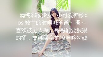 ✿清纯邻家少女✿小可爱神颜cos 被艹的时候喊爸爸～唔～喜欢被男人操，哥哥们要狠狠的捅，高潮颤挛抽搐呻吟勾魂