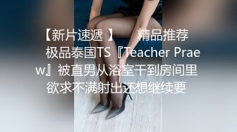 【新片速遞 】❤️精品推荐❤️极品泰国TS『Teacher Praew』被直男从浴室干到房间里 欲求不满射出还想继续要 