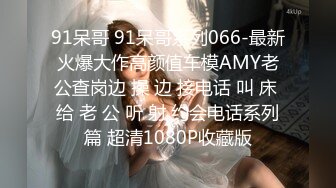 91呆哥 91呆哥系列066-最新火爆大作高颜值车模AMY老公查岗边 操 边 接电话 叫 床 给 老 公 听 射 约会电话系列篇 超清1080P收藏版