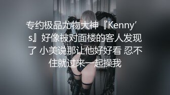 专约极品尤物大神『Kenny’s』好像被对面楼的客人发现了 小美说那让他好好看 忍不住就过来一起操我