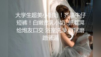 大学生超美小姐姐！齐逼牛仔短裤！白嫩贫乳小奶  抓着屌给炮友口交 浴室洗澡 假屌磨蹭骚逼