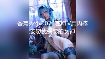 香蕉秀xjx0074在KTV用肉棒安慰我失恋的女神