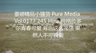 重磅精品小骚货 Pure Media Vol.0177 245 Hina 纯格拉多尔青春可爱 背后这么淫荡 果然人不可貌相