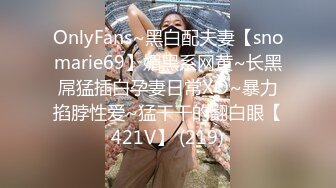 OnlyFans~黑白配夫妻【snomarie69】媚黑系网黄~长黑屌猛插白孕妻日常XO~暴力掐脖性爱~猛干干的翻白眼【421V】 (219)