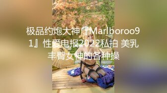 极品约炮大神『Marlboroo91』性爱电报2022私拍 美乳丰臀女神的各种操